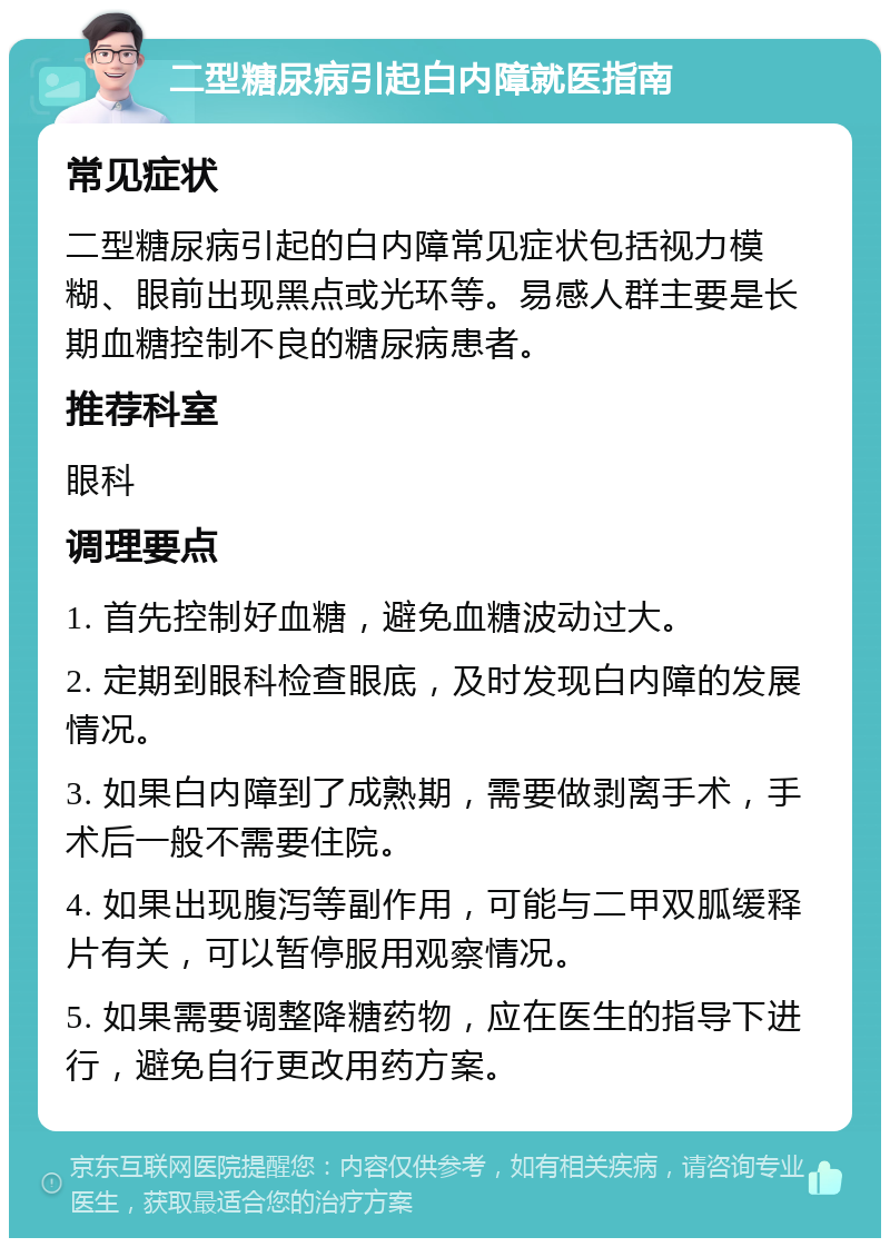 二型糖尿病引起白内障就医指南 常见症状 二型糖尿病引起的白内障常见症状包括视力模糊、眼前出现黑点或光环等。易感人群主要是长期血糖控制不良的糖尿病患者。 推荐科室 眼科 调理要点 1. 首先控制好血糖，避免血糖波动过大。 2. 定期到眼科检查眼底，及时发现白内障的发展情况。 3. 如果白内障到了成熟期，需要做剥离手术，手术后一般不需要住院。 4. 如果出现腹泻等副作用，可能与二甲双胍缓释片有关，可以暂停服用观察情况。 5. 如果需要调整降糖药物，应在医生的指导下进行，避免自行更改用药方案。