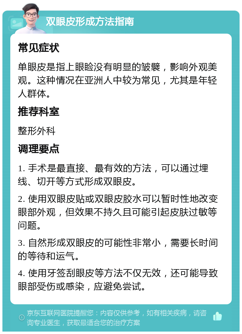 双眼皮形成方法指南 常见症状 单眼皮是指上眼睑没有明显的皱襞，影响外观美观。这种情况在亚洲人中较为常见，尤其是年轻人群体。 推荐科室 整形外科 调理要点 1. 手术是最直接、最有效的方法，可以通过埋线、切开等方式形成双眼皮。 2. 使用双眼皮贴或双眼皮胶水可以暂时性地改变眼部外观，但效果不持久且可能引起皮肤过敏等问题。 3. 自然形成双眼皮的可能性非常小，需要长时间的等待和运气。 4. 使用牙签刮眼皮等方法不仅无效，还可能导致眼部受伤或感染，应避免尝试。