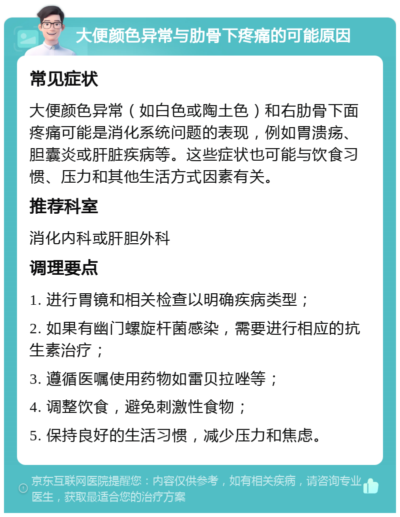 大便颜色异常与肋骨下疼痛的可能原因 常见症状 大便颜色异常（如白色或陶土色）和右肋骨下面疼痛可能是消化系统问题的表现，例如胃溃疡、胆囊炎或肝脏疾病等。这些症状也可能与饮食习惯、压力和其他生活方式因素有关。 推荐科室 消化内科或肝胆外科 调理要点 1. 进行胃镜和相关检查以明确疾病类型； 2. 如果有幽门螺旋杆菌感染，需要进行相应的抗生素治疗； 3. 遵循医嘱使用药物如雷贝拉唑等； 4. 调整饮食，避免刺激性食物； 5. 保持良好的生活习惯，减少压力和焦虑。