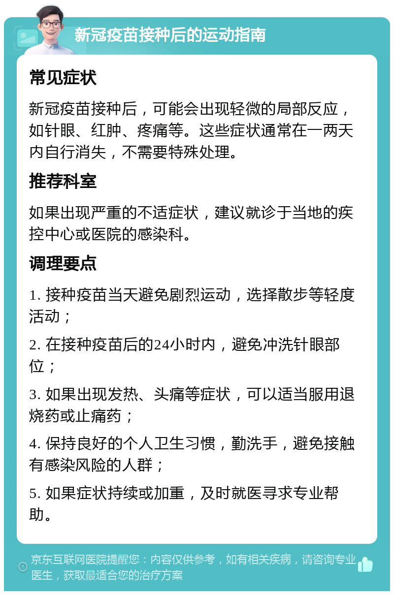 新冠疫苗接种后的运动指南 常见症状 新冠疫苗接种后，可能会出现轻微的局部反应，如针眼、红肿、疼痛等。这些症状通常在一两天内自行消失，不需要特殊处理。 推荐科室 如果出现严重的不适症状，建议就诊于当地的疾控中心或医院的感染科。 调理要点 1. 接种疫苗当天避免剧烈运动，选择散步等轻度活动； 2. 在接种疫苗后的24小时内，避免冲洗针眼部位； 3. 如果出现发热、头痛等症状，可以适当服用退烧药或止痛药； 4. 保持良好的个人卫生习惯，勤洗手，避免接触有感染风险的人群； 5. 如果症状持续或加重，及时就医寻求专业帮助。