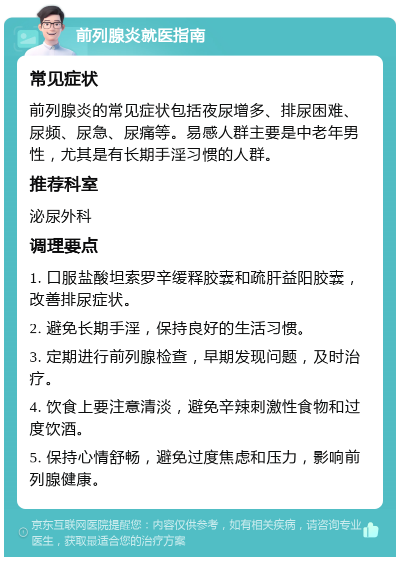 前列腺炎就医指南 常见症状 前列腺炎的常见症状包括夜尿增多、排尿困难、尿频、尿急、尿痛等。易感人群主要是中老年男性，尤其是有长期手淫习惯的人群。 推荐科室 泌尿外科 调理要点 1. 口服盐酸坦索罗辛缓释胶囊和疏肝益阳胶囊，改善排尿症状。 2. 避免长期手淫，保持良好的生活习惯。 3. 定期进行前列腺检查，早期发现问题，及时治疗。 4. 饮食上要注意清淡，避免辛辣刺激性食物和过度饮酒。 5. 保持心情舒畅，避免过度焦虑和压力，影响前列腺健康。