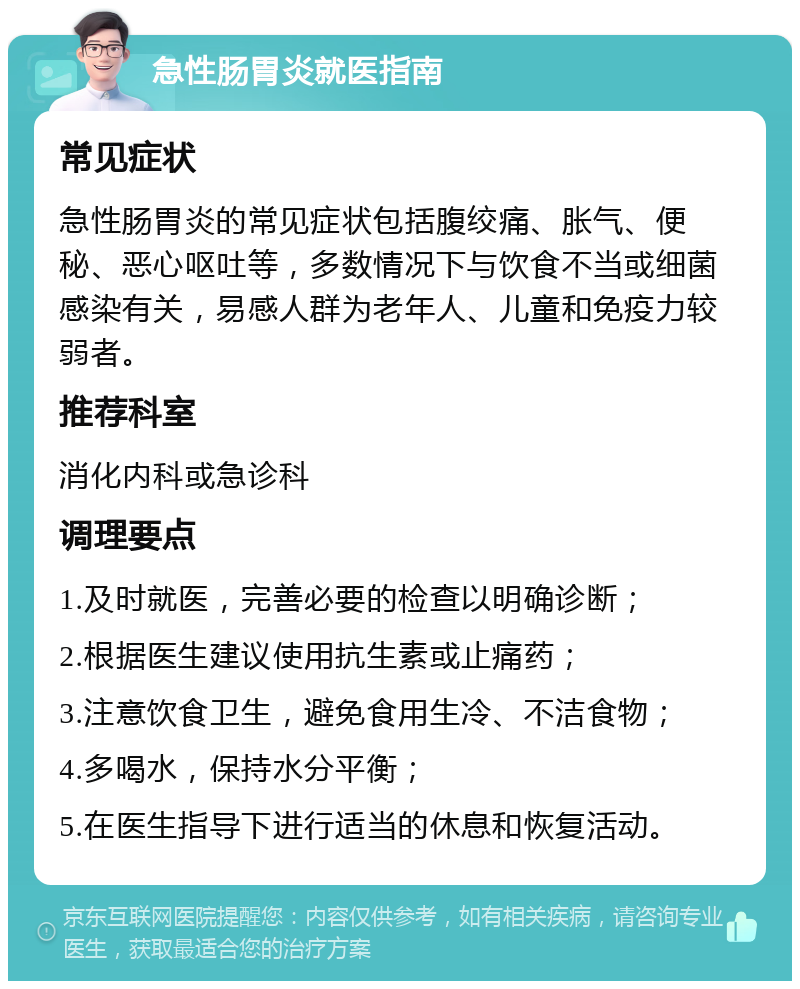 急性肠胃炎就医指南 常见症状 急性肠胃炎的常见症状包括腹绞痛、胀气、便秘、恶心呕吐等，多数情况下与饮食不当或细菌感染有关，易感人群为老年人、儿童和免疫力较弱者。 推荐科室 消化内科或急诊科 调理要点 1.及时就医，完善必要的检查以明确诊断； 2.根据医生建议使用抗生素或止痛药； 3.注意饮食卫生，避免食用生冷、不洁食物； 4.多喝水，保持水分平衡； 5.在医生指导下进行适当的休息和恢复活动。