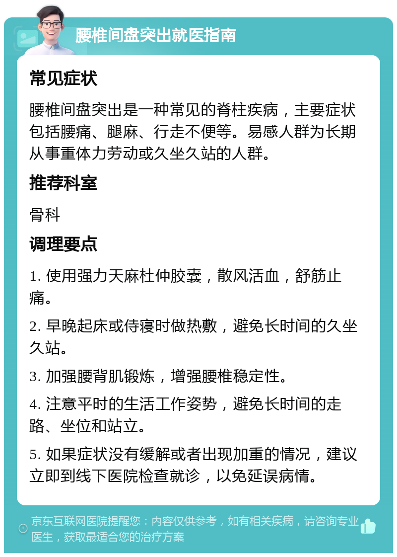 腰椎间盘突出就医指南 常见症状 腰椎间盘突出是一种常见的脊柱疾病，主要症状包括腰痛、腿麻、行走不便等。易感人群为长期从事重体力劳动或久坐久站的人群。 推荐科室 骨科 调理要点 1. 使用强力天麻杜仲胶囊，散风活血，舒筋止痛。 2. 早晚起床或侍寝时做热敷，避免长时间的久坐久站。 3. 加强腰背肌锻炼，增强腰椎稳定性。 4. 注意平时的生活工作姿势，避免长时间的走路、坐位和站立。 5. 如果症状没有缓解或者出现加重的情况，建议立即到线下医院检查就诊，以免延误病情。