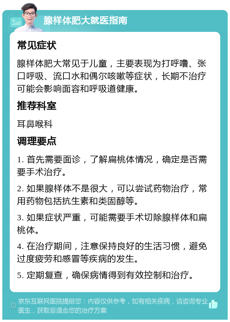 腺样体肥大就医指南 常见症状 腺样体肥大常见于儿童，主要表现为打呼噜、张口呼吸、流口水和偶尔咳嗽等症状，长期不治疗可能会影响面容和呼吸道健康。 推荐科室 耳鼻喉科 调理要点 1. 首先需要面诊，了解扁桃体情况，确定是否需要手术治疗。 2. 如果腺样体不是很大，可以尝试药物治疗，常用药物包括抗生素和类固醇等。 3. 如果症状严重，可能需要手术切除腺样体和扁桃体。 4. 在治疗期间，注意保持良好的生活习惯，避免过度疲劳和感冒等疾病的发生。 5. 定期复查，确保病情得到有效控制和治疗。