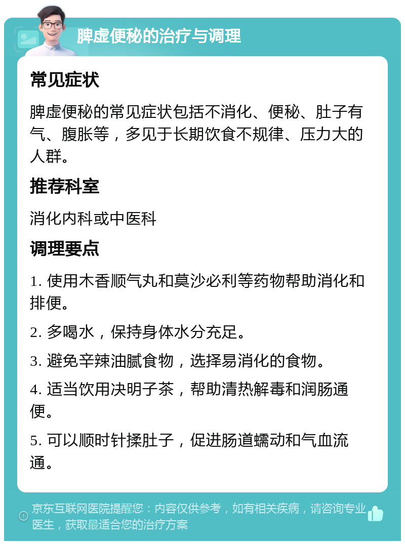 脾虚便秘的治疗与调理 常见症状 脾虚便秘的常见症状包括不消化、便秘、肚子有气、腹胀等，多见于长期饮食不规律、压力大的人群。 推荐科室 消化内科或中医科 调理要点 1. 使用木香顺气丸和莫沙必利等药物帮助消化和排便。 2. 多喝水，保持身体水分充足。 3. 避免辛辣油腻食物，选择易消化的食物。 4. 适当饮用决明子茶，帮助清热解毒和润肠通便。 5. 可以顺时针揉肚子，促进肠道蠕动和气血流通。