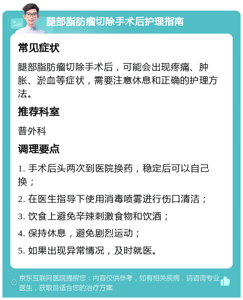 腿部脂肪瘤切除手术后护理指南 常见症状 腿部脂肪瘤切除手术后，可能会出现疼痛、肿胀、淤血等症状，需要注意休息和正确的护理方法。 推荐科室 普外科 调理要点 1. 手术后头两次到医院换药，稳定后可以自己换； 2. 在医生指导下使用消毒喷雾进行伤口清洁； 3. 饮食上避免辛辣刺激食物和饮酒； 4. 保持休息，避免剧烈运动； 5. 如果出现异常情况，及时就医。