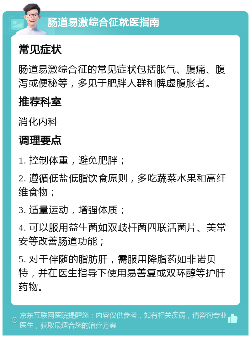 肠道易激综合征就医指南 常见症状 肠道易激综合征的常见症状包括胀气、腹痛、腹泻或便秘等，多见于肥胖人群和脾虚腹胀者。 推荐科室 消化内科 调理要点 1. 控制体重，避免肥胖； 2. 遵循低盐低脂饮食原则，多吃蔬菜水果和高纤维食物； 3. 适量运动，增强体质； 4. 可以服用益生菌如双歧杆菌四联活菌片、美常安等改善肠道功能； 5. 对于伴随的脂肪肝，需服用降脂药如非诺贝特，并在医生指导下使用易善复或双环醇等护肝药物。