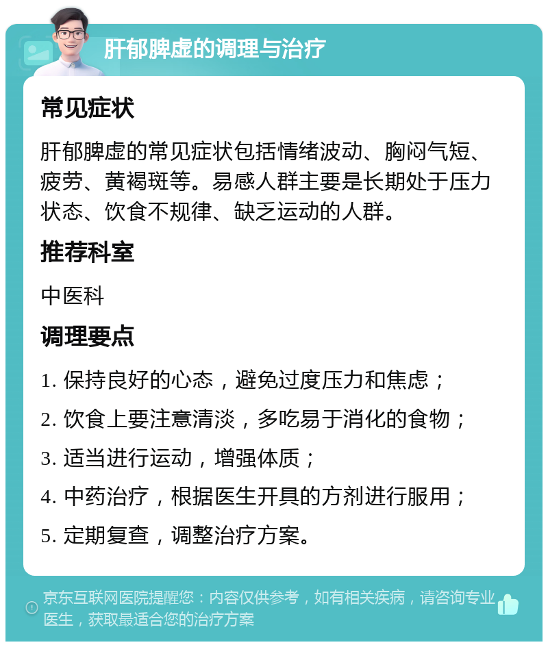 肝郁脾虚的调理与治疗 常见症状 肝郁脾虚的常见症状包括情绪波动、胸闷气短、疲劳、黄褐斑等。易感人群主要是长期处于压力状态、饮食不规律、缺乏运动的人群。 推荐科室 中医科 调理要点 1. 保持良好的心态，避免过度压力和焦虑； 2. 饮食上要注意清淡，多吃易于消化的食物； 3. 适当进行运动，增强体质； 4. 中药治疗，根据医生开具的方剂进行服用； 5. 定期复查，调整治疗方案。