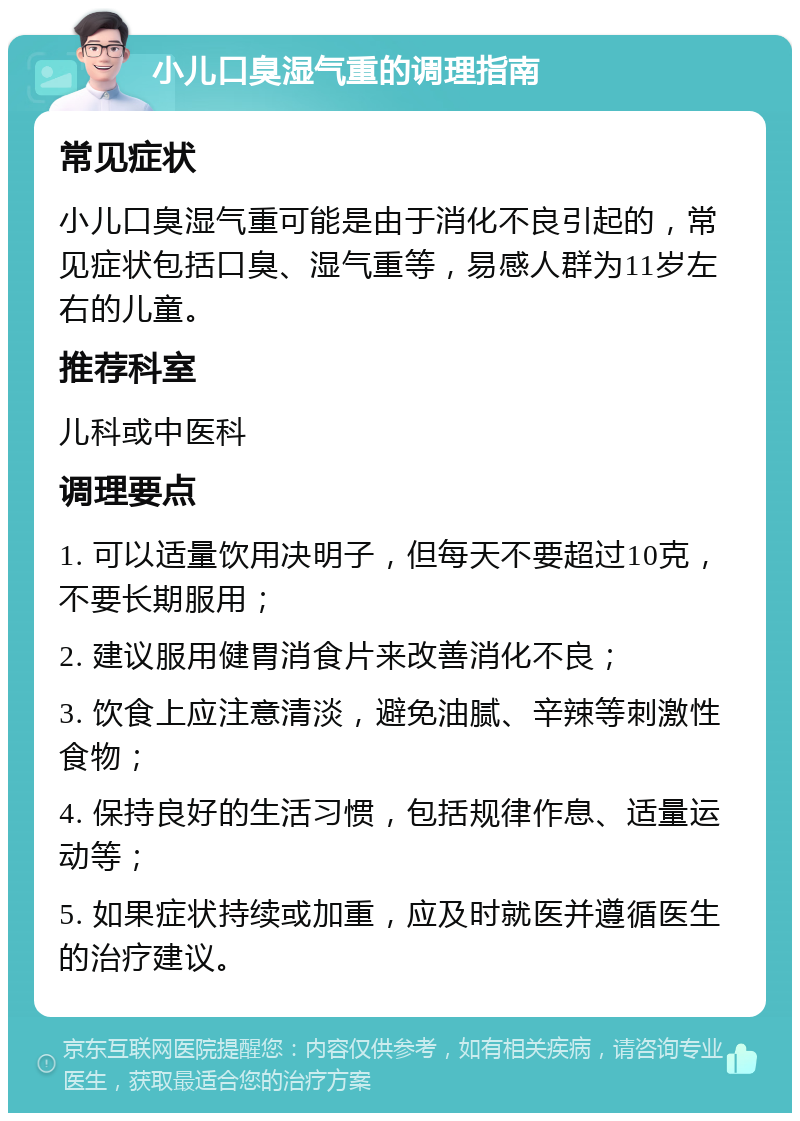 小儿口臭湿气重的调理指南 常见症状 小儿口臭湿气重可能是由于消化不良引起的，常见症状包括口臭、湿气重等，易感人群为11岁左右的儿童。 推荐科室 儿科或中医科 调理要点 1. 可以适量饮用决明子，但每天不要超过10克，不要长期服用； 2. 建议服用健胃消食片来改善消化不良； 3. 饮食上应注意清淡，避免油腻、辛辣等刺激性食物； 4. 保持良好的生活习惯，包括规律作息、适量运动等； 5. 如果症状持续或加重，应及时就医并遵循医生的治疗建议。