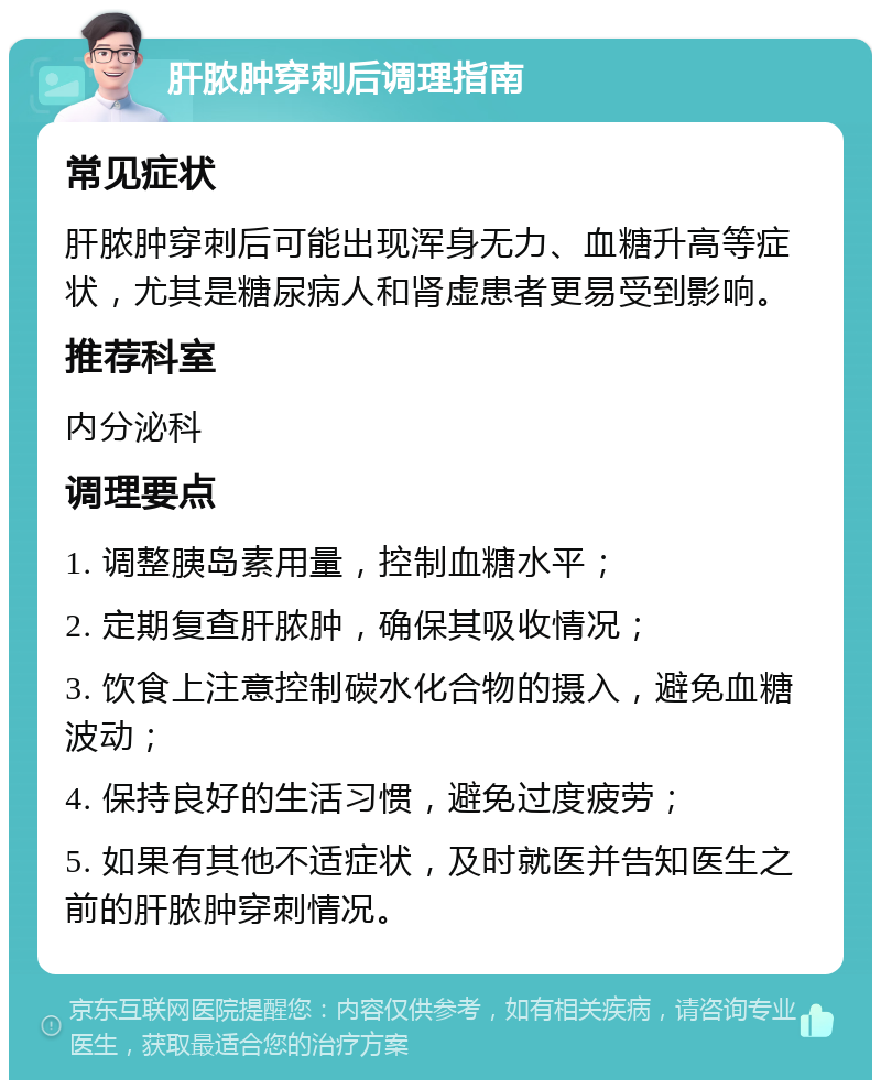 肝脓肿穿刺后调理指南 常见症状 肝脓肿穿刺后可能出现浑身无力、血糖升高等症状，尤其是糖尿病人和肾虚患者更易受到影响。 推荐科室 内分泌科 调理要点 1. 调整胰岛素用量，控制血糖水平； 2. 定期复查肝脓肿，确保其吸收情况； 3. 饮食上注意控制碳水化合物的摄入，避免血糖波动； 4. 保持良好的生活习惯，避免过度疲劳； 5. 如果有其他不适症状，及时就医并告知医生之前的肝脓肿穿刺情况。