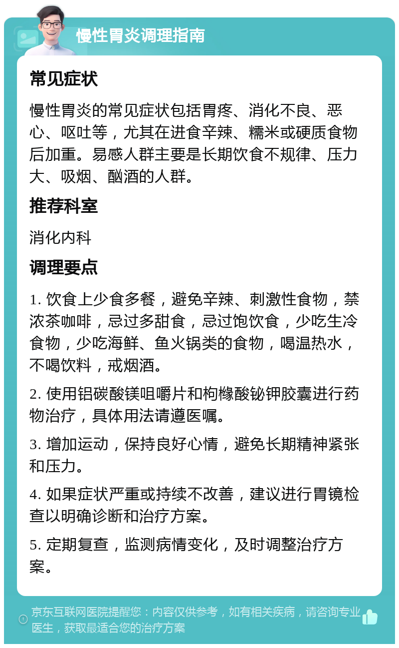 慢性胃炎调理指南 常见症状 慢性胃炎的常见症状包括胃疼、消化不良、恶心、呕吐等，尤其在进食辛辣、糯米或硬质食物后加重。易感人群主要是长期饮食不规律、压力大、吸烟、酗酒的人群。 推荐科室 消化内科 调理要点 1. 饮食上少食多餐，避免辛辣、刺激性食物，禁浓茶咖啡，忌过多甜食，忌过饱饮食，少吃生冷食物，少吃海鲜、鱼火锅类的食物，喝温热水，不喝饮料，戒烟酒。 2. 使用铝碳酸镁咀嚼片和枸橼酸铋钾胶囊进行药物治疗，具体用法请遵医嘱。 3. 增加运动，保持良好心情，避免长期精神紧张和压力。 4. 如果症状严重或持续不改善，建议进行胃镜检查以明确诊断和治疗方案。 5. 定期复查，监测病情变化，及时调整治疗方案。