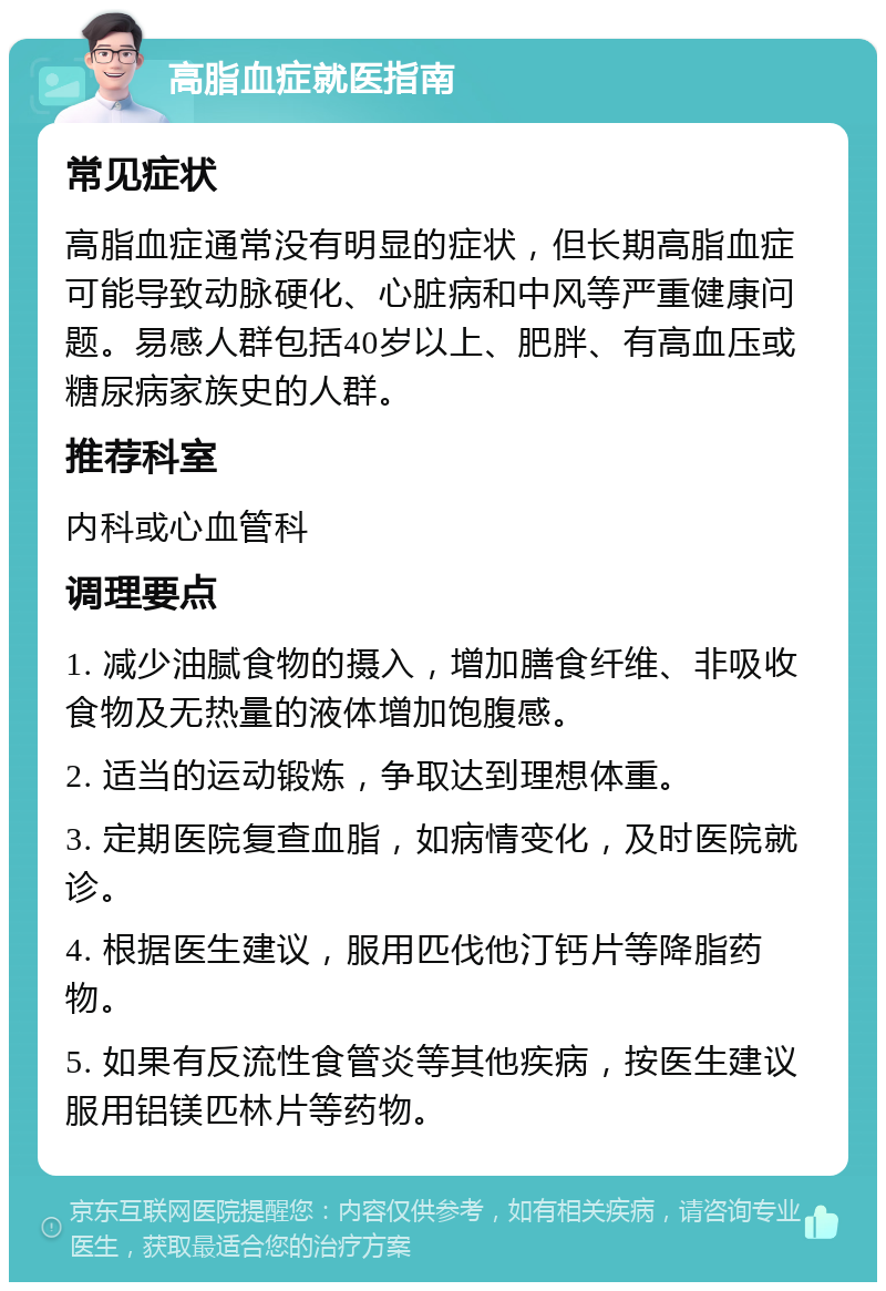 高脂血症就医指南 常见症状 高脂血症通常没有明显的症状，但长期高脂血症可能导致动脉硬化、心脏病和中风等严重健康问题。易感人群包括40岁以上、肥胖、有高血压或糖尿病家族史的人群。 推荐科室 内科或心血管科 调理要点 1. 减少油腻食物的摄入，增加膳食纤维、非吸收食物及无热量的液体增加饱腹感。 2. 适当的运动锻炼，争取达到理想体重。 3. 定期医院复查血脂，如病情变化，及时医院就诊。 4. 根据医生建议，服用匹伐他汀钙片等降脂药物。 5. 如果有反流性食管炎等其他疾病，按医生建议服用铝镁匹林片等药物。