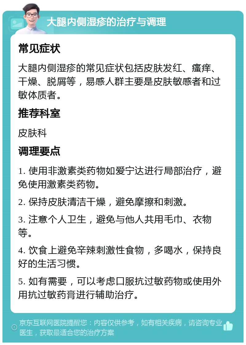 大腿内侧湿疹的治疗与调理 常见症状 大腿内侧湿疹的常见症状包括皮肤发红、瘙痒、干燥、脱屑等，易感人群主要是皮肤敏感者和过敏体质者。 推荐科室 皮肤科 调理要点 1. 使用非激素类药物如爱宁达进行局部治疗，避免使用激素类药物。 2. 保持皮肤清洁干燥，避免摩擦和刺激。 3. 注意个人卫生，避免与他人共用毛巾、衣物等。 4. 饮食上避免辛辣刺激性食物，多喝水，保持良好的生活习惯。 5. 如有需要，可以考虑口服抗过敏药物或使用外用抗过敏药膏进行辅助治疗。