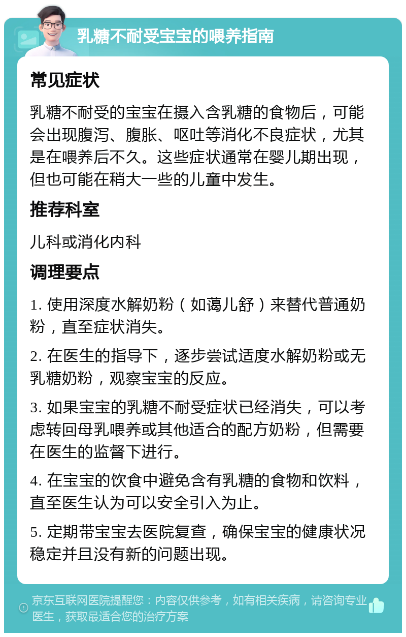 乳糖不耐受宝宝的喂养指南 常见症状 乳糖不耐受的宝宝在摄入含乳糖的食物后，可能会出现腹泻、腹胀、呕吐等消化不良症状，尤其是在喂养后不久。这些症状通常在婴儿期出现，但也可能在稍大一些的儿童中发生。 推荐科室 儿科或消化内科 调理要点 1. 使用深度水解奶粉（如蔼儿舒）来替代普通奶粉，直至症状消失。 2. 在医生的指导下，逐步尝试适度水解奶粉或无乳糖奶粉，观察宝宝的反应。 3. 如果宝宝的乳糖不耐受症状已经消失，可以考虑转回母乳喂养或其他适合的配方奶粉，但需要在医生的监督下进行。 4. 在宝宝的饮食中避免含有乳糖的食物和饮料，直至医生认为可以安全引入为止。 5. 定期带宝宝去医院复查，确保宝宝的健康状况稳定并且没有新的问题出现。