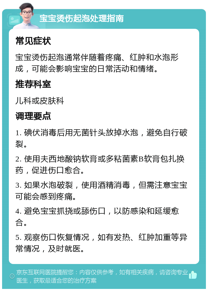 宝宝烫伤起泡处理指南 常见症状 宝宝烫伤起泡通常伴随着疼痛、红肿和水泡形成，可能会影响宝宝的日常活动和情绪。 推荐科室 儿科或皮肤科 调理要点 1. 碘伏消毒后用无菌针头放掉水泡，避免自行破裂。 2. 使用夫西地酸钠软膏或多粘菌素B软膏包扎换药，促进伤口愈合。 3. 如果水泡破裂，使用酒精消毒，但需注意宝宝可能会感到疼痛。 4. 避免宝宝抓挠或舔伤口，以防感染和延缓愈合。 5. 观察伤口恢复情况，如有发热、红肿加重等异常情况，及时就医。