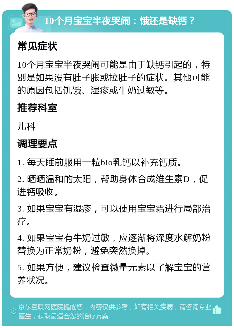 10个月宝宝半夜哭闹：饿还是缺钙？ 常见症状 10个月宝宝半夜哭闹可能是由于缺钙引起的，特别是如果没有肚子胀或拉肚子的症状。其他可能的原因包括饥饿、湿疹或牛奶过敏等。 推荐科室 儿科 调理要点 1. 每天睡前服用一粒bio乳钙以补充钙质。 2. 晒晒温和的太阳，帮助身体合成维生素D，促进钙吸收。 3. 如果宝宝有湿疹，可以使用宝宝霜进行局部治疗。 4. 如果宝宝有牛奶过敏，应逐渐将深度水解奶粉替换为正常奶粉，避免突然换掉。 5. 如果方便，建议检查微量元素以了解宝宝的营养状况。