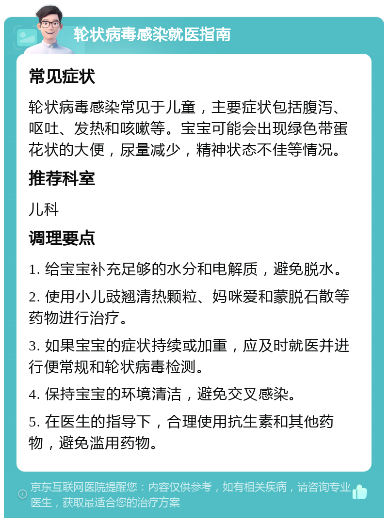 轮状病毒感染就医指南 常见症状 轮状病毒感染常见于儿童，主要症状包括腹泻、呕吐、发热和咳嗽等。宝宝可能会出现绿色带蛋花状的大便，尿量减少，精神状态不佳等情况。 推荐科室 儿科 调理要点 1. 给宝宝补充足够的水分和电解质，避免脱水。 2. 使用小儿豉翘清热颗粒、妈咪爱和蒙脱石散等药物进行治疗。 3. 如果宝宝的症状持续或加重，应及时就医并进行便常规和轮状病毒检测。 4. 保持宝宝的环境清洁，避免交叉感染。 5. 在医生的指导下，合理使用抗生素和其他药物，避免滥用药物。