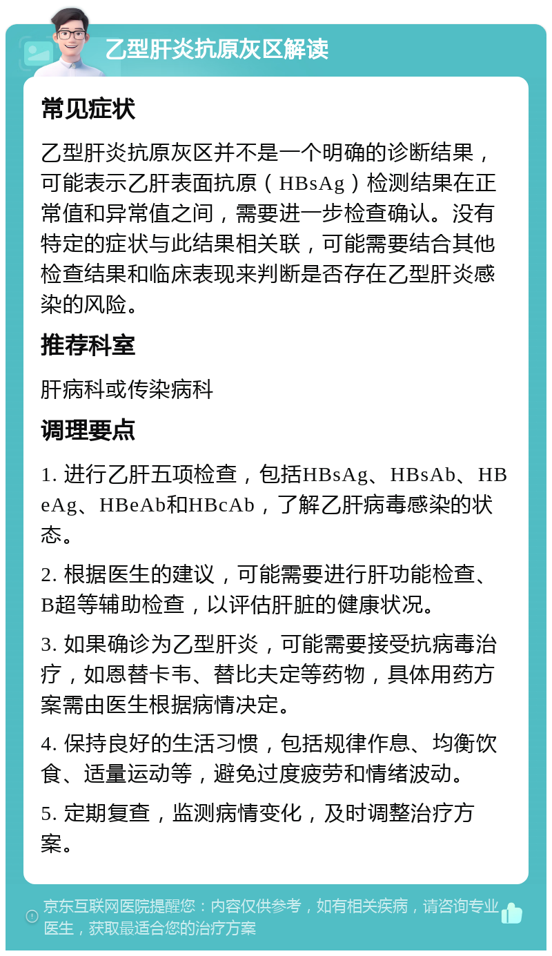 乙型肝炎抗原灰区解读 常见症状 乙型肝炎抗原灰区并不是一个明确的诊断结果，可能表示乙肝表面抗原（HBsAg）检测结果在正常值和异常值之间，需要进一步检查确认。没有特定的症状与此结果相关联，可能需要结合其他检查结果和临床表现来判断是否存在乙型肝炎感染的风险。 推荐科室 肝病科或传染病科 调理要点 1. 进行乙肝五项检查，包括HBsAg、HBsAb、HBeAg、HBeAb和HBcAb，了解乙肝病毒感染的状态。 2. 根据医生的建议，可能需要进行肝功能检查、B超等辅助检查，以评估肝脏的健康状况。 3. 如果确诊为乙型肝炎，可能需要接受抗病毒治疗，如恩替卡韦、替比夫定等药物，具体用药方案需由医生根据病情决定。 4. 保持良好的生活习惯，包括规律作息、均衡饮食、适量运动等，避免过度疲劳和情绪波动。 5. 定期复查，监测病情变化，及时调整治疗方案。