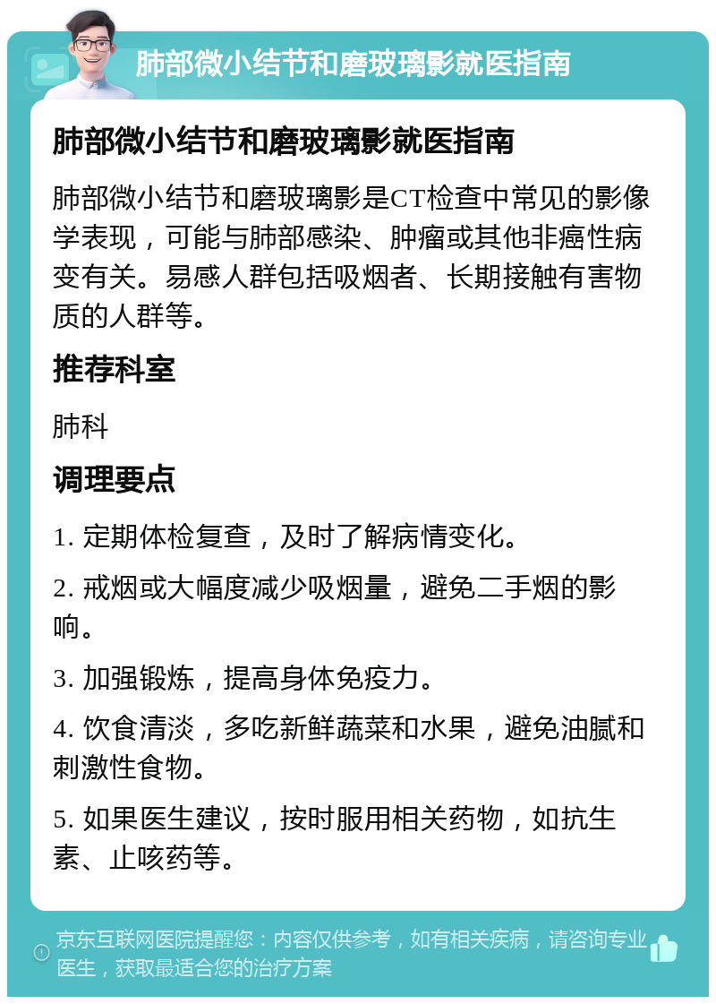 肺部微小结节和磨玻璃影就医指南 肺部微小结节和磨玻璃影就医指南 肺部微小结节和磨玻璃影是CT检查中常见的影像学表现，可能与肺部感染、肿瘤或其他非癌性病变有关。易感人群包括吸烟者、长期接触有害物质的人群等。 推荐科室 肺科 调理要点 1. 定期体检复查，及时了解病情变化。 2. 戒烟或大幅度减少吸烟量，避免二手烟的影响。 3. 加强锻炼，提高身体免疫力。 4. 饮食清淡，多吃新鲜蔬菜和水果，避免油腻和刺激性食物。 5. 如果医生建议，按时服用相关药物，如抗生素、止咳药等。