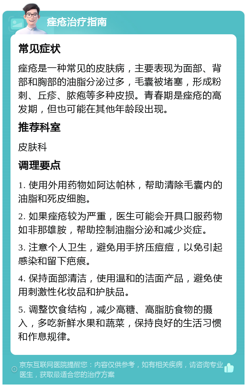 痤疮治疗指南 常见症状 痤疮是一种常见的皮肤病，主要表现为面部、背部和胸部的油脂分泌过多，毛囊被堵塞，形成粉刺、丘疹、脓疱等多种皮损。青春期是痤疮的高发期，但也可能在其他年龄段出现。 推荐科室 皮肤科 调理要点 1. 使用外用药物如阿达帕林，帮助清除毛囊内的油脂和死皮细胞。 2. 如果痤疮较为严重，医生可能会开具口服药物如非那雄胺，帮助控制油脂分泌和减少炎症。 3. 注意个人卫生，避免用手挤压痘痘，以免引起感染和留下疤痕。 4. 保持面部清洁，使用温和的洁面产品，避免使用刺激性化妆品和护肤品。 5. 调整饮食结构，减少高糖、高脂肪食物的摄入，多吃新鲜水果和蔬菜，保持良好的生活习惯和作息规律。