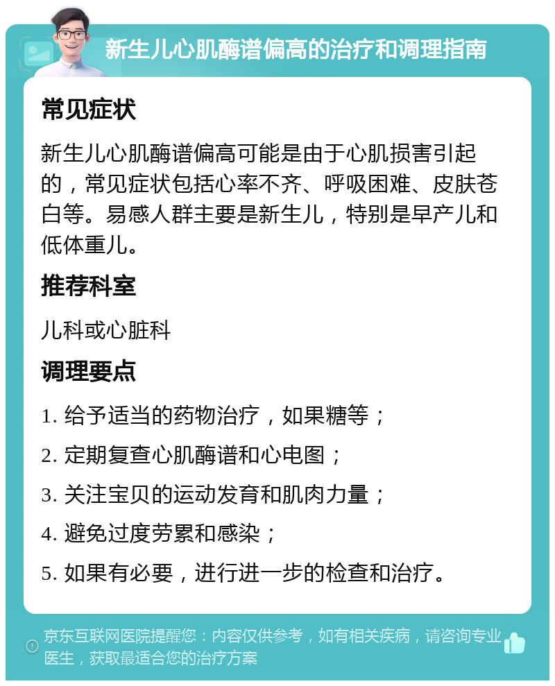 新生儿心肌酶谱偏高的治疗和调理指南 常见症状 新生儿心肌酶谱偏高可能是由于心肌损害引起的，常见症状包括心率不齐、呼吸困难、皮肤苍白等。易感人群主要是新生儿，特别是早产儿和低体重儿。 推荐科室 儿科或心脏科 调理要点 1. 给予适当的药物治疗，如果糖等； 2. 定期复查心肌酶谱和心电图； 3. 关注宝贝的运动发育和肌肉力量； 4. 避免过度劳累和感染； 5. 如果有必要，进行进一步的检查和治疗。