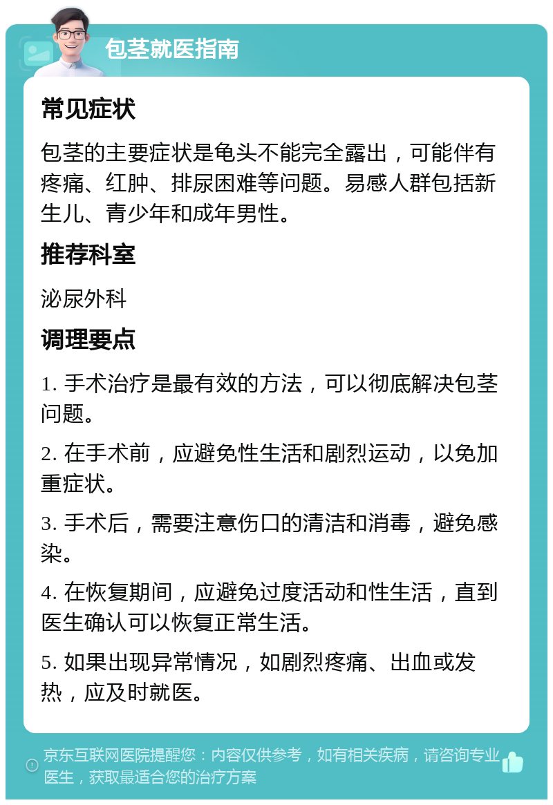 包茎就医指南 常见症状 包茎的主要症状是龟头不能完全露出，可能伴有疼痛、红肿、排尿困难等问题。易感人群包括新生儿、青少年和成年男性。 推荐科室 泌尿外科 调理要点 1. 手术治疗是最有效的方法，可以彻底解决包茎问题。 2. 在手术前，应避免性生活和剧烈运动，以免加重症状。 3. 手术后，需要注意伤口的清洁和消毒，避免感染。 4. 在恢复期间，应避免过度活动和性生活，直到医生确认可以恢复正常生活。 5. 如果出现异常情况，如剧烈疼痛、出血或发热，应及时就医。