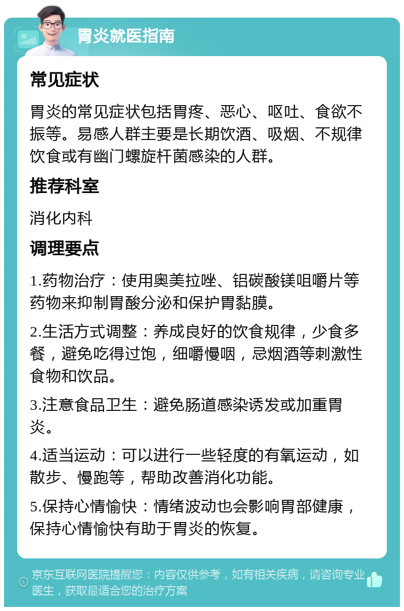 胃炎就医指南 常见症状 胃炎的常见症状包括胃疼、恶心、呕吐、食欲不振等。易感人群主要是长期饮酒、吸烟、不规律饮食或有幽门螺旋杆菌感染的人群。 推荐科室 消化内科 调理要点 1.药物治疗：使用奥美拉唑、铝碳酸镁咀嚼片等药物来抑制胃酸分泌和保护胃黏膜。 2.生活方式调整：养成良好的饮食规律，少食多餐，避免吃得过饱，细嚼慢咽，忌烟酒等刺激性食物和饮品。 3.注意食品卫生：避免肠道感染诱发或加重胃炎。 4.适当运动：可以进行一些轻度的有氧运动，如散步、慢跑等，帮助改善消化功能。 5.保持心情愉快：情绪波动也会影响胃部健康，保持心情愉快有助于胃炎的恢复。