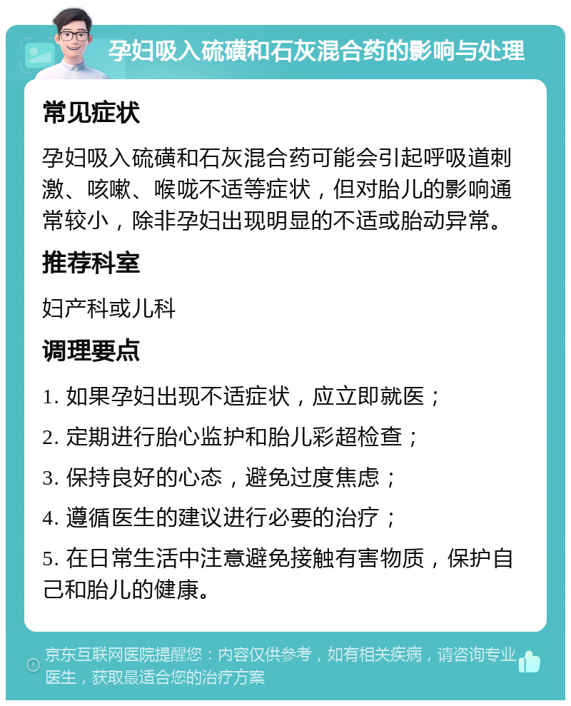 孕妇吸入硫磺和石灰混合药的影响与处理 常见症状 孕妇吸入硫磺和石灰混合药可能会引起呼吸道刺激、咳嗽、喉咙不适等症状，但对胎儿的影响通常较小，除非孕妇出现明显的不适或胎动异常。 推荐科室 妇产科或儿科 调理要点 1. 如果孕妇出现不适症状，应立即就医； 2. 定期进行胎心监护和胎儿彩超检查； 3. 保持良好的心态，避免过度焦虑； 4. 遵循医生的建议进行必要的治疗； 5. 在日常生活中注意避免接触有害物质，保护自己和胎儿的健康。