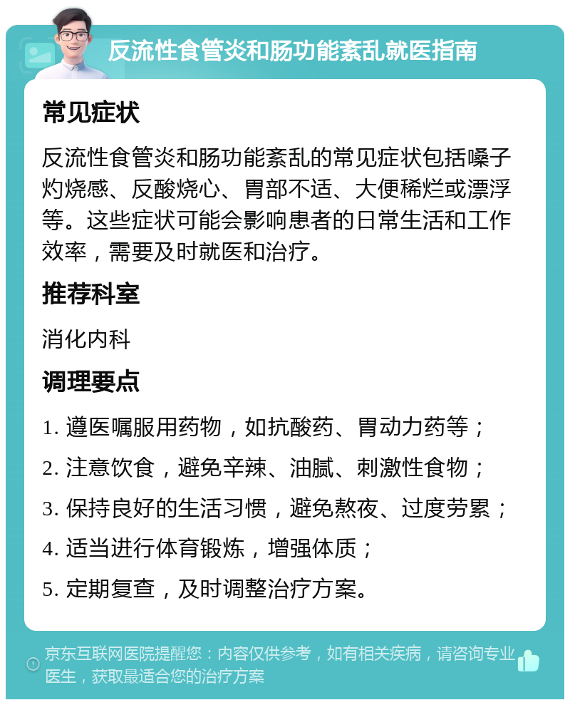 反流性食管炎和肠功能紊乱就医指南 常见症状 反流性食管炎和肠功能紊乱的常见症状包括嗓子灼烧感、反酸烧心、胃部不适、大便稀烂或漂浮等。这些症状可能会影响患者的日常生活和工作效率，需要及时就医和治疗。 推荐科室 消化内科 调理要点 1. 遵医嘱服用药物，如抗酸药、胃动力药等； 2. 注意饮食，避免辛辣、油腻、刺激性食物； 3. 保持良好的生活习惯，避免熬夜、过度劳累； 4. 适当进行体育锻炼，增强体质； 5. 定期复查，及时调整治疗方案。