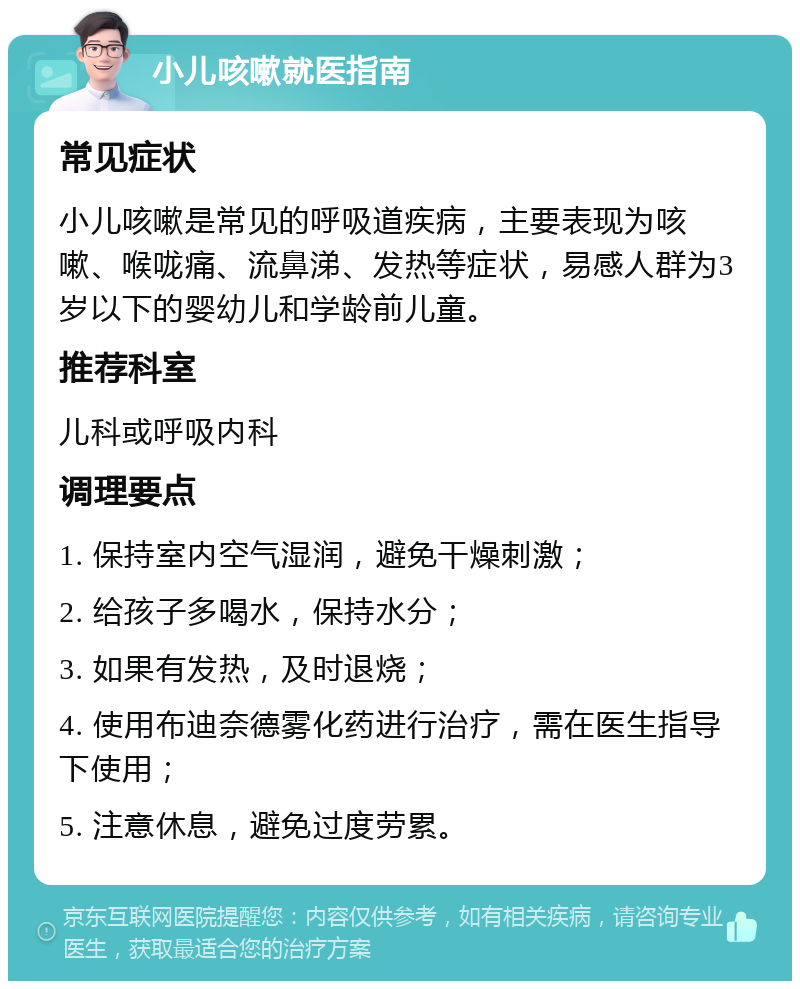 小儿咳嗽就医指南 常见症状 小儿咳嗽是常见的呼吸道疾病，主要表现为咳嗽、喉咙痛、流鼻涕、发热等症状，易感人群为3岁以下的婴幼儿和学龄前儿童。 推荐科室 儿科或呼吸内科 调理要点 1. 保持室内空气湿润，避免干燥刺激； 2. 给孩子多喝水，保持水分； 3. 如果有发热，及时退烧； 4. 使用布迪奈德雾化药进行治疗，需在医生指导下使用； 5. 注意休息，避免过度劳累。