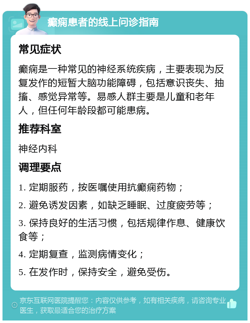 癫痫患者的线上问诊指南 常见症状 癫痫是一种常见的神经系统疾病，主要表现为反复发作的短暂大脑功能障碍，包括意识丧失、抽搐、感觉异常等。易感人群主要是儿童和老年人，但任何年龄段都可能患病。 推荐科室 神经内科 调理要点 1. 定期服药，按医嘱使用抗癫痫药物； 2. 避免诱发因素，如缺乏睡眠、过度疲劳等； 3. 保持良好的生活习惯，包括规律作息、健康饮食等； 4. 定期复查，监测病情变化； 5. 在发作时，保持安全，避免受伤。