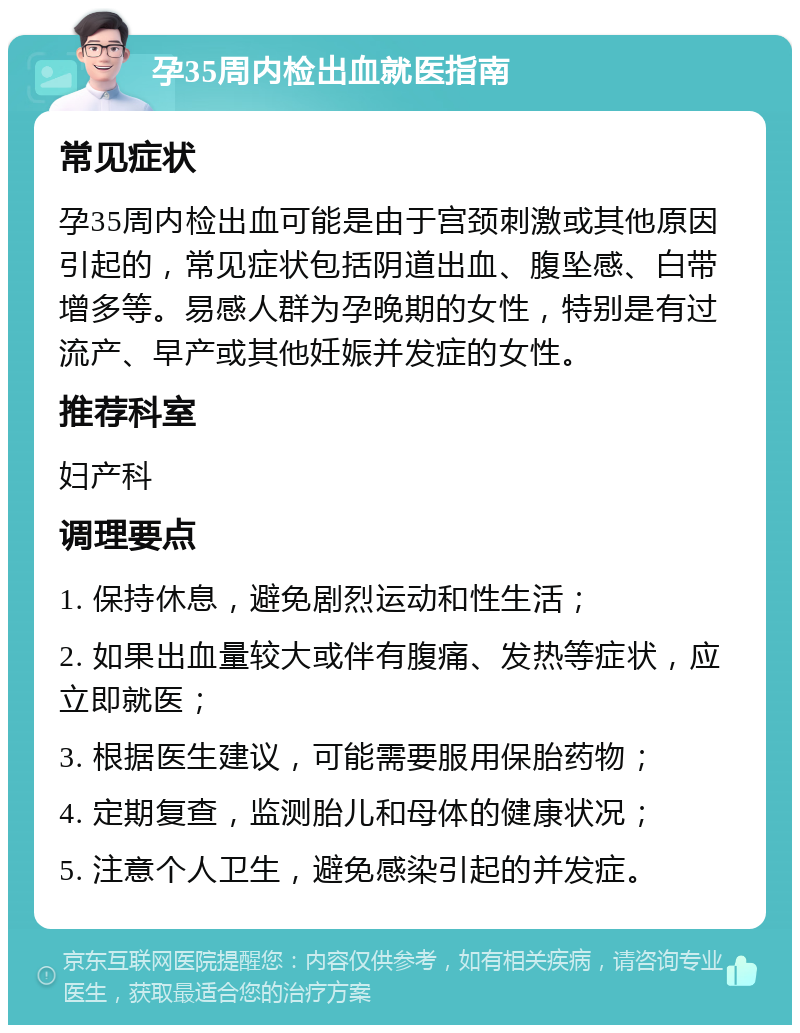 孕35周内检出血就医指南 常见症状 孕35周内检出血可能是由于宫颈刺激或其他原因引起的，常见症状包括阴道出血、腹坠感、白带增多等。易感人群为孕晚期的女性，特别是有过流产、早产或其他妊娠并发症的女性。 推荐科室 妇产科 调理要点 1. 保持休息，避免剧烈运动和性生活； 2. 如果出血量较大或伴有腹痛、发热等症状，应立即就医； 3. 根据医生建议，可能需要服用保胎药物； 4. 定期复查，监测胎儿和母体的健康状况； 5. 注意个人卫生，避免感染引起的并发症。