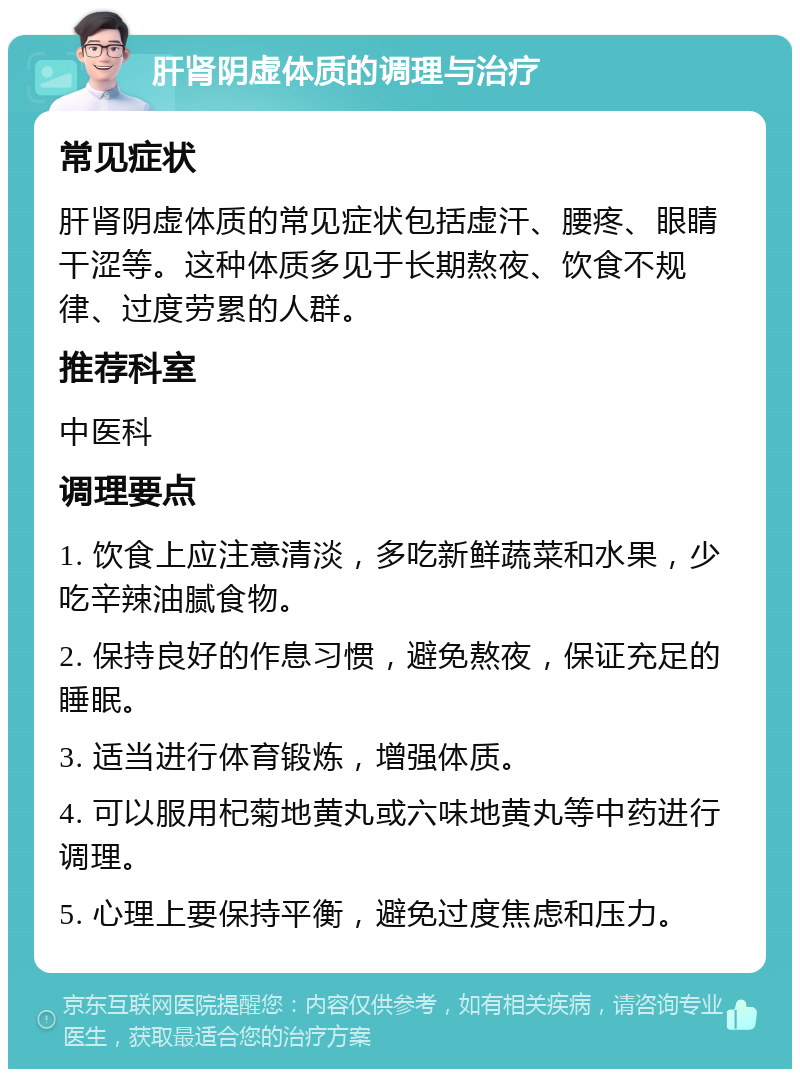 肝肾阴虚体质的调理与治疗 常见症状 肝肾阴虚体质的常见症状包括虚汗、腰疼、眼睛干涩等。这种体质多见于长期熬夜、饮食不规律、过度劳累的人群。 推荐科室 中医科 调理要点 1. 饮食上应注意清淡，多吃新鲜蔬菜和水果，少吃辛辣油腻食物。 2. 保持良好的作息习惯，避免熬夜，保证充足的睡眠。 3. 适当进行体育锻炼，增强体质。 4. 可以服用杞菊地黄丸或六味地黄丸等中药进行调理。 5. 心理上要保持平衡，避免过度焦虑和压力。