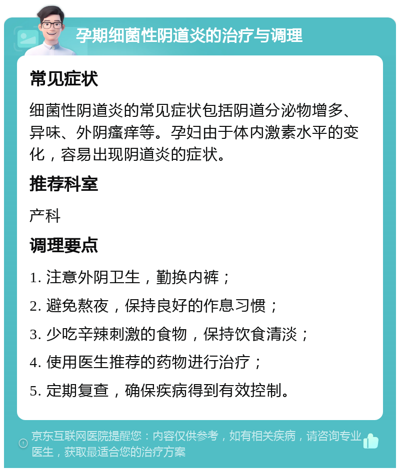 孕期细菌性阴道炎的治疗与调理 常见症状 细菌性阴道炎的常见症状包括阴道分泌物增多、异味、外阴瘙痒等。孕妇由于体内激素水平的变化，容易出现阴道炎的症状。 推荐科室 产科 调理要点 1. 注意外阴卫生，勤换内裤； 2. 避免熬夜，保持良好的作息习惯； 3. 少吃辛辣刺激的食物，保持饮食清淡； 4. 使用医生推荐的药物进行治疗； 5. 定期复查，确保疾病得到有效控制。