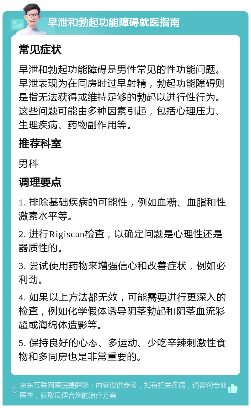 早泄和勃起功能障碍就医指南 常见症状 早泄和勃起功能障碍是男性常见的性功能问题。早泄表现为在同房时过早射精，勃起功能障碍则是指无法获得或维持足够的勃起以进行性行为。这些问题可能由多种因素引起，包括心理压力、生理疾病、药物副作用等。 推荐科室 男科 调理要点 1. 排除基础疾病的可能性，例如血糖、血脂和性激素水平等。 2. 进行Rigiscan检查，以确定问题是心理性还是器质性的。 3. 尝试使用药物来增强信心和改善症状，例如必利劲。 4. 如果以上方法都无效，可能需要进行更深入的检查，例如化学假体诱导阴茎勃起和阴茎血流彩超或海绵体造影等。 5. 保持良好的心态、多运动、少吃辛辣刺激性食物和多同房也是非常重要的。