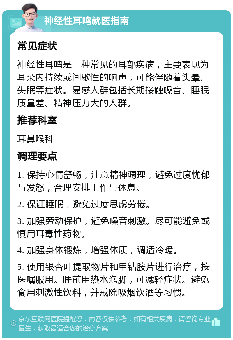 神经性耳鸣就医指南 常见症状 神经性耳鸣是一种常见的耳部疾病，主要表现为耳朵内持续或间歇性的响声，可能伴随着头晕、失眠等症状。易感人群包括长期接触噪音、睡眠质量差、精神压力大的人群。 推荐科室 耳鼻喉科 调理要点 1. 保持心情舒畅，注意精神调理，避免过度忧郁与发怒，合理安排工作与休息。 2. 保证睡眠，避免过度思虑劳倦。 3. 加强劳动保护，避免噪音刺激。尽可能避免或慎用耳毒性药物。 4. 加强身体锻炼，增强体质，调适冷暖。 5. 使用银杏叶提取物片和甲钴胺片进行治疗，按医嘱服用。睡前用热水泡脚，可减轻症状。避免食用刺激性饮料，并戒除吸烟饮酒等习惯。