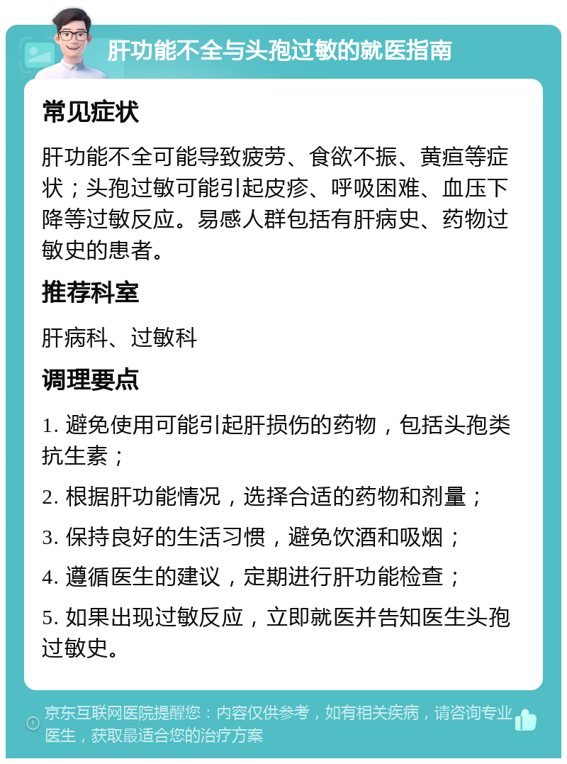 肝功能不全与头孢过敏的就医指南 常见症状 肝功能不全可能导致疲劳、食欲不振、黄疸等症状；头孢过敏可能引起皮疹、呼吸困难、血压下降等过敏反应。易感人群包括有肝病史、药物过敏史的患者。 推荐科室 肝病科、过敏科 调理要点 1. 避免使用可能引起肝损伤的药物，包括头孢类抗生素； 2. 根据肝功能情况，选择合适的药物和剂量； 3. 保持良好的生活习惯，避免饮酒和吸烟； 4. 遵循医生的建议，定期进行肝功能检查； 5. 如果出现过敏反应，立即就医并告知医生头孢过敏史。