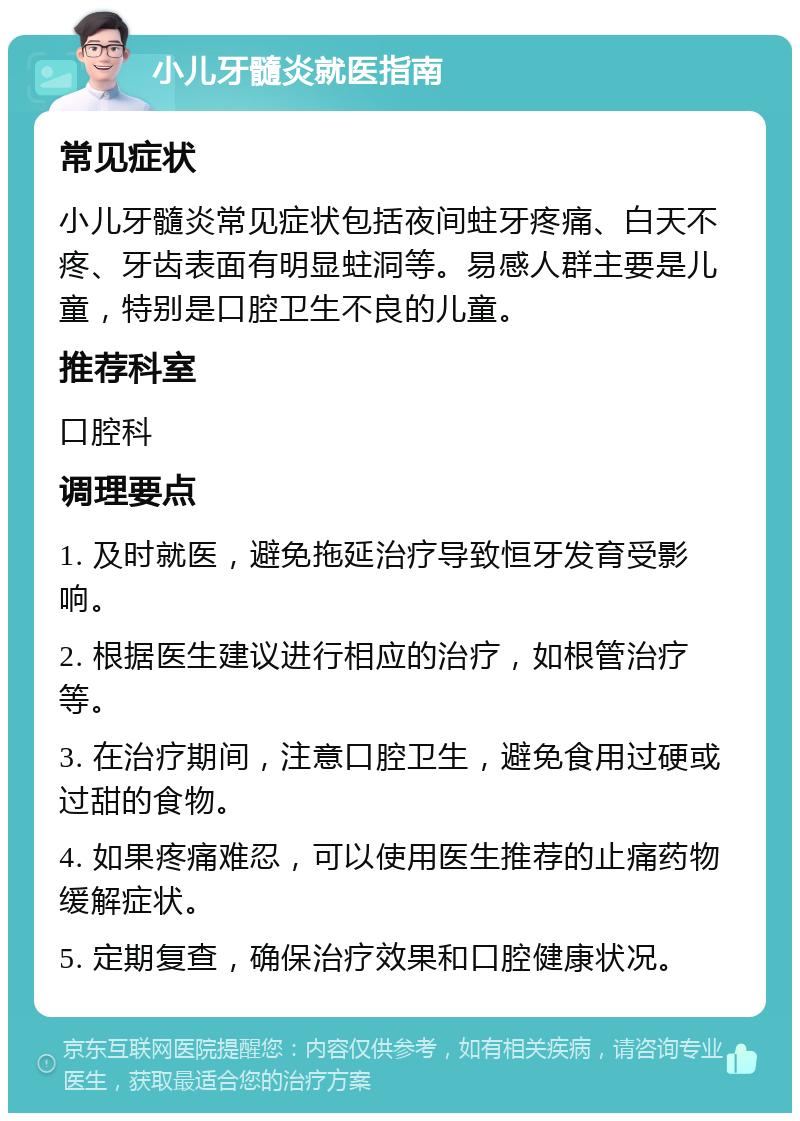 小儿牙髓炎就医指南 常见症状 小儿牙髓炎常见症状包括夜间蛀牙疼痛、白天不疼、牙齿表面有明显蛀洞等。易感人群主要是儿童，特别是口腔卫生不良的儿童。 推荐科室 口腔科 调理要点 1. 及时就医，避免拖延治疗导致恒牙发育受影响。 2. 根据医生建议进行相应的治疗，如根管治疗等。 3. 在治疗期间，注意口腔卫生，避免食用过硬或过甜的食物。 4. 如果疼痛难忍，可以使用医生推荐的止痛药物缓解症状。 5. 定期复查，确保治疗效果和口腔健康状况。