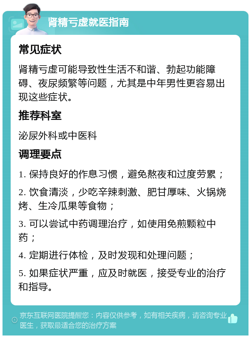 肾精亏虚就医指南 常见症状 肾精亏虚可能导致性生活不和谐、勃起功能障碍、夜尿频繁等问题，尤其是中年男性更容易出现这些症状。 推荐科室 泌尿外科或中医科 调理要点 1. 保持良好的作息习惯，避免熬夜和过度劳累； 2. 饮食清淡，少吃辛辣刺激、肥甘厚味、火锅烧烤、生冷瓜果等食物； 3. 可以尝试中药调理治疗，如使用免煎颗粒中药； 4. 定期进行体检，及时发现和处理问题； 5. 如果症状严重，应及时就医，接受专业的治疗和指导。