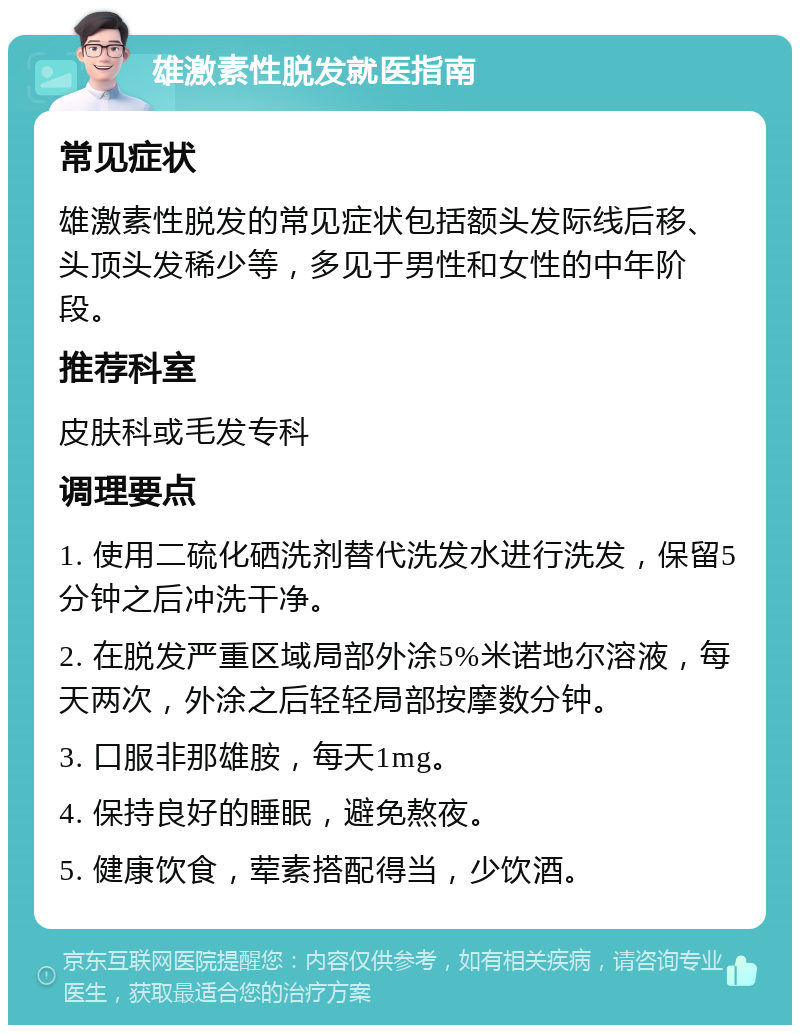 雄激素性脱发就医指南 常见症状 雄激素性脱发的常见症状包括额头发际线后移、头顶头发稀少等，多见于男性和女性的中年阶段。 推荐科室 皮肤科或毛发专科 调理要点 1. 使用二硫化硒洗剂替代洗发水进行洗发，保留5分钟之后冲洗干净。 2. 在脱发严重区域局部外涂5%米诺地尔溶液，每天两次，外涂之后轻轻局部按摩数分钟。 3. 口服非那雄胺，每天1mg。 4. 保持良好的睡眠，避免熬夜。 5. 健康饮食，荤素搭配得当，少饮酒。