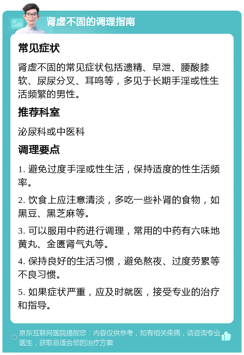 肾虚不固的调理指南 常见症状 肾虚不固的常见症状包括遗精、早泄、腰酸膝软、尿尿分叉、耳鸣等，多见于长期手淫或性生活频繁的男性。 推荐科室 泌尿科或中医科 调理要点 1. 避免过度手淫或性生活，保持适度的性生活频率。 2. 饮食上应注意清淡，多吃一些补肾的食物，如黑豆、黑芝麻等。 3. 可以服用中药进行调理，常用的中药有六味地黄丸、金匮肾气丸等。 4. 保持良好的生活习惯，避免熬夜、过度劳累等不良习惯。 5. 如果症状严重，应及时就医，接受专业的治疗和指导。