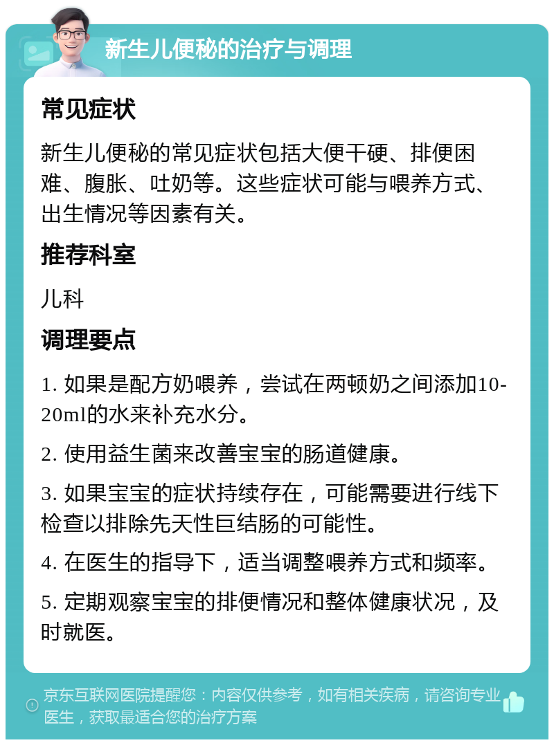 新生儿便秘的治疗与调理 常见症状 新生儿便秘的常见症状包括大便干硬、排便困难、腹胀、吐奶等。这些症状可能与喂养方式、出生情况等因素有关。 推荐科室 儿科 调理要点 1. 如果是配方奶喂养，尝试在两顿奶之间添加10-20ml的水来补充水分。 2. 使用益生菌来改善宝宝的肠道健康。 3. 如果宝宝的症状持续存在，可能需要进行线下检查以排除先天性巨结肠的可能性。 4. 在医生的指导下，适当调整喂养方式和频率。 5. 定期观察宝宝的排便情况和整体健康状况，及时就医。