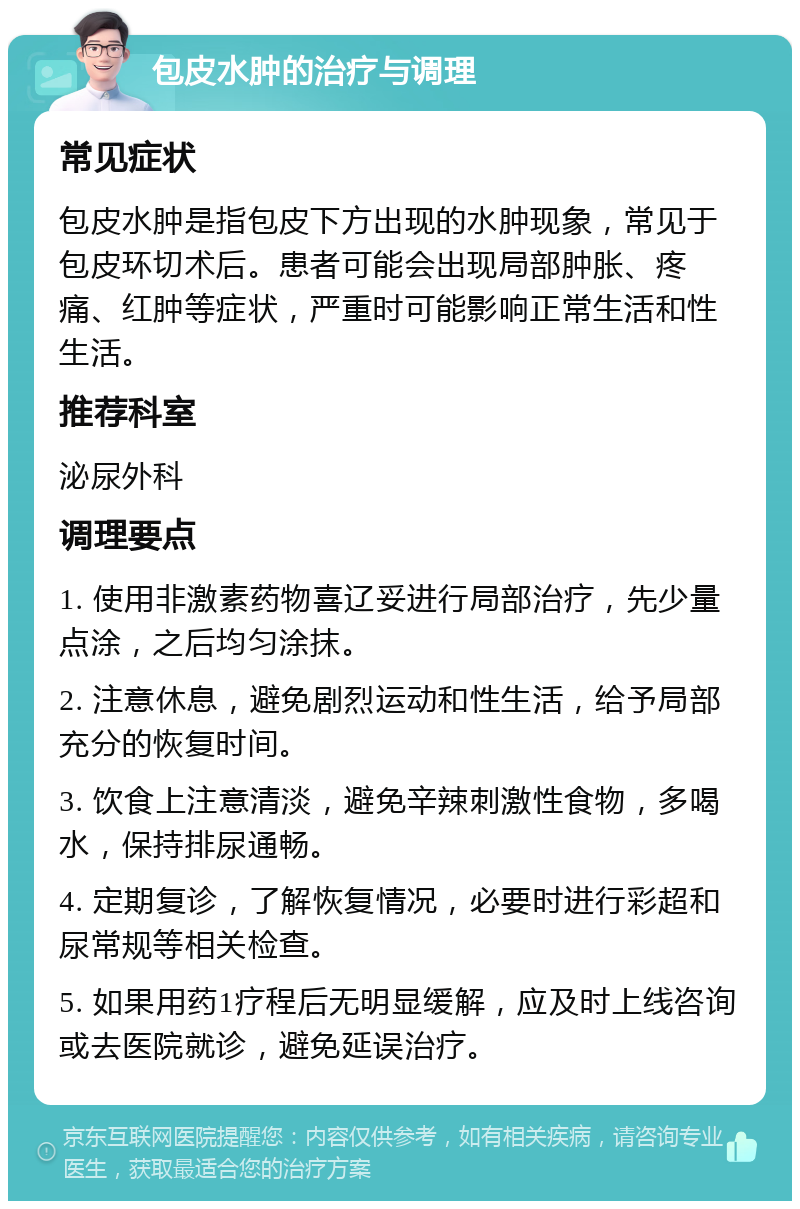 包皮水肿的治疗与调理 常见症状 包皮水肿是指包皮下方出现的水肿现象，常见于包皮环切术后。患者可能会出现局部肿胀、疼痛、红肿等症状，严重时可能影响正常生活和性生活。 推荐科室 泌尿外科 调理要点 1. 使用非激素药物喜辽妥进行局部治疗，先少量点涂，之后均匀涂抹。 2. 注意休息，避免剧烈运动和性生活，给予局部充分的恢复时间。 3. 饮食上注意清淡，避免辛辣刺激性食物，多喝水，保持排尿通畅。 4. 定期复诊，了解恢复情况，必要时进行彩超和尿常规等相关检查。 5. 如果用药1疗程后无明显缓解，应及时上线咨询或去医院就诊，避免延误治疗。