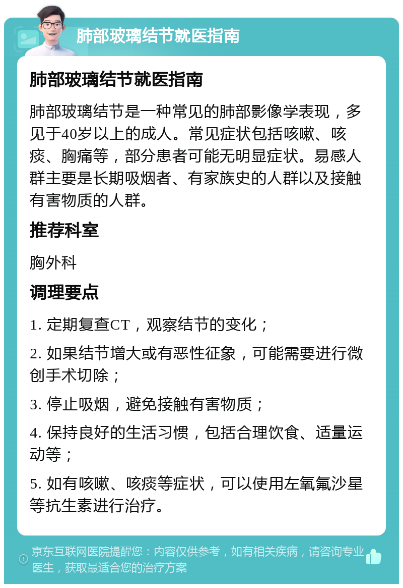 肺部玻璃结节就医指南 肺部玻璃结节就医指南 肺部玻璃结节是一种常见的肺部影像学表现，多见于40岁以上的成人。常见症状包括咳嗽、咳痰、胸痛等，部分患者可能无明显症状。易感人群主要是长期吸烟者、有家族史的人群以及接触有害物质的人群。 推荐科室 胸外科 调理要点 1. 定期复查CT，观察结节的变化； 2. 如果结节增大或有恶性征象，可能需要进行微创手术切除； 3. 停止吸烟，避免接触有害物质； 4. 保持良好的生活习惯，包括合理饮食、适量运动等； 5. 如有咳嗽、咳痰等症状，可以使用左氧氟沙星等抗生素进行治疗。