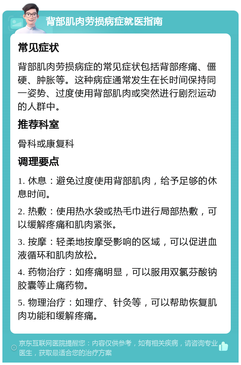 背部肌肉劳损病症就医指南 常见症状 背部肌肉劳损病症的常见症状包括背部疼痛、僵硬、肿胀等。这种病症通常发生在长时间保持同一姿势、过度使用背部肌肉或突然进行剧烈运动的人群中。 推荐科室 骨科或康复科 调理要点 1. 休息：避免过度使用背部肌肉，给予足够的休息时间。 2. 热敷：使用热水袋或热毛巾进行局部热敷，可以缓解疼痛和肌肉紧张。 3. 按摩：轻柔地按摩受影响的区域，可以促进血液循环和肌肉放松。 4. 药物治疗：如疼痛明显，可以服用双氯芬酸钠胶囊等止痛药物。 5. 物理治疗：如理疗、针灸等，可以帮助恢复肌肉功能和缓解疼痛。