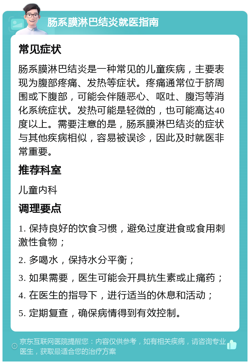 肠系膜淋巴结炎就医指南 常见症状 肠系膜淋巴结炎是一种常见的儿童疾病，主要表现为腹部疼痛、发热等症状。疼痛通常位于脐周围或下腹部，可能会伴随恶心、呕吐、腹泻等消化系统症状。发热可能是轻微的，也可能高达40度以上。需要注意的是，肠系膜淋巴结炎的症状与其他疾病相似，容易被误诊，因此及时就医非常重要。 推荐科室 儿童内科 调理要点 1. 保持良好的饮食习惯，避免过度进食或食用刺激性食物； 2. 多喝水，保持水分平衡； 3. 如果需要，医生可能会开具抗生素或止痛药； 4. 在医生的指导下，进行适当的休息和活动； 5. 定期复查，确保病情得到有效控制。