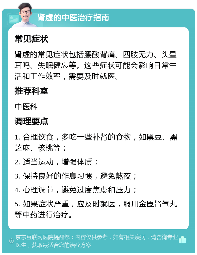 肾虚的中医治疗指南 常见症状 肾虚的常见症状包括腰酸背痛、四肢无力、头晕耳鸣、失眠健忘等。这些症状可能会影响日常生活和工作效率，需要及时就医。 推荐科室 中医科 调理要点 1. 合理饮食，多吃一些补肾的食物，如黑豆、黑芝麻、核桃等； 2. 适当运动，增强体质； 3. 保持良好的作息习惯，避免熬夜； 4. 心理调节，避免过度焦虑和压力； 5. 如果症状严重，应及时就医，服用金匮肾气丸等中药进行治疗。