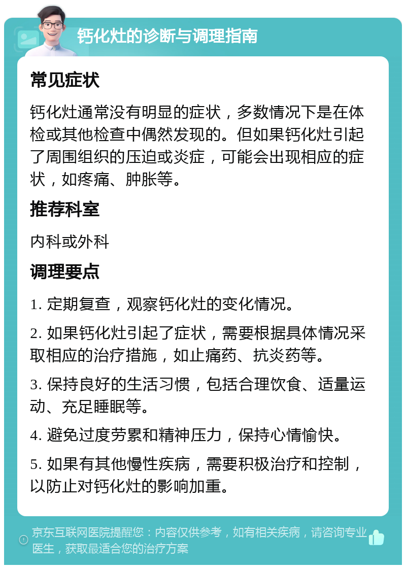 钙化灶的诊断与调理指南 常见症状 钙化灶通常没有明显的症状，多数情况下是在体检或其他检查中偶然发现的。但如果钙化灶引起了周围组织的压迫或炎症，可能会出现相应的症状，如疼痛、肿胀等。 推荐科室 内科或外科 调理要点 1. 定期复查，观察钙化灶的变化情况。 2. 如果钙化灶引起了症状，需要根据具体情况采取相应的治疗措施，如止痛药、抗炎药等。 3. 保持良好的生活习惯，包括合理饮食、适量运动、充足睡眠等。 4. 避免过度劳累和精神压力，保持心情愉快。 5. 如果有其他慢性疾病，需要积极治疗和控制，以防止对钙化灶的影响加重。