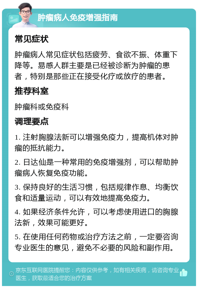 肿瘤病人免疫增强指南 常见症状 肿瘤病人常见症状包括疲劳、食欲不振、体重下降等。易感人群主要是已经被诊断为肿瘤的患者，特别是那些正在接受化疗或放疗的患者。 推荐科室 肿瘤科或免疫科 调理要点 1. 注射胸腺法新可以增强免疫力，提高机体对肿瘤的抵抗能力。 2. 日达仙是一种常用的免疫增强剂，可以帮助肿瘤病人恢复免疫功能。 3. 保持良好的生活习惯，包括规律作息、均衡饮食和适量运动，可以有效地提高免疫力。 4. 如果经济条件允许，可以考虑使用进口的胸腺法新，效果可能更好。 5. 在使用任何药物或治疗方法之前，一定要咨询专业医生的意见，避免不必要的风险和副作用。