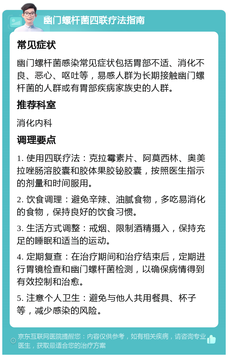 幽门螺杆菌四联疗法指南 常见症状 幽门螺杆菌感染常见症状包括胃部不适、消化不良、恶心、呕吐等，易感人群为长期接触幽门螺杆菌的人群或有胃部疾病家族史的人群。 推荐科室 消化内科 调理要点 1. 使用四联疗法：克拉霉素片、阿莫西林、奥美拉唑肠溶胶囊和胶体果胶铋胶囊，按照医生指示的剂量和时间服用。 2. 饮食调理：避免辛辣、油腻食物，多吃易消化的食物，保持良好的饮食习惯。 3. 生活方式调整：戒烟、限制酒精摄入，保持充足的睡眠和适当的运动。 4. 定期复查：在治疗期间和治疗结束后，定期进行胃镜检查和幽门螺杆菌检测，以确保病情得到有效控制和治愈。 5. 注意个人卫生：避免与他人共用餐具、杯子等，减少感染的风险。